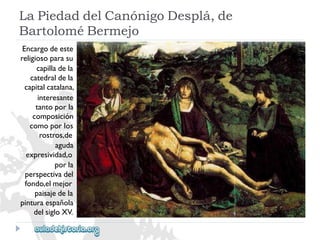 LaPiedaddelCanónigoDesplá,de 
BartoloméBermejo 
Encargodeeste 
religiosoparasu 
capilladela 
catedraldela 
capitalcatalana, 
interesante 
tantoporla 
composición 
comoporlos 
rostros,de 
aguda 
expresividad,o 
porla 
perspectivadel 
fondo,elmejor 
paisajedela 
pinturaespañola 
delsigloXV.  