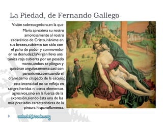 LaPiedad,deFernandoGallego 
Visiónsobrecogedora,enlaque 
Maríaaproximasurostro 
amorosamentealrostro 
cadavéricodeCristo,inánimeen 
susbrazos,cubiertotansólocon 
elpañodepudoryconmovedor 
ensudesnudez;laVirgenllevauna 
túnicarojacubiertaporunpesado 
manto,ambossepliegany 
quiebranangulosamente,casicon 
paroxismo,acentuandoel 
dramatismocrispadodelaescena; 
estaintensidadnosereflejaen 
sangre,heridasniotroselementos 
agresivos,sinoenlafuerzadela 
expresión,siendoéstaunadelas 
máspreciadascaracterísticasdela 
pinturahispanoflamenca. 