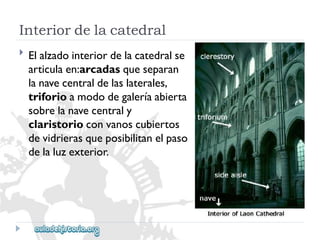 Interiordelacatedral 
 
Elalzadointeriordelacatedralse 
articulaen:arcadasqueseparan 
lanavecentraldelaslaterales, 
triforioamododegaleríaabierta 
sobrelanavecentraly 
claristorioconvanoscubiertos 
devidrierasqueposibilitanelpaso 
delaluzexterior.  