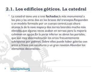 2.1.Losedificiosgóticos.Lacatedral 
 
Lacatedraltieneunaotresfachadas,lamásmonumentala 
lospiesylasotrasdosenlosbrazosdeltransepto.Responden 
aunmodeloformadoporuncuerpocentral,cuyaaltura 
alcanzaladelanavemayor,ydostorreslateralesmuchomás 
elevadas,quealgunasvecesacabanenterrazaperolamayoría 
culminanenagujas.Enlaparteinferiorseabrenlosportales, 
quesonmuyabocinados,conlosarcosfrecuentemente 
subrayadosporgabletes.Sobreellospuedehabergaleríascon 
arcosofrisosconesculturasyungranrosetón.Abundanlos 
elementosdecorativos.  