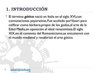 1.INTRODUCCIÓN 
 
EltérminogóticonacióenItaliaenelsigloXVI,con 
connotacionespeyorativas.FueacuñadoporVasaripara 
calificarcomobárbaro,propiodelosgodos,alartedela 
EdadMedia,enoposiciónalidealrenacentista.Elsiglo 
XIX,enelcontextodelRomanticismo,seentusiasmócon 
elmundomedievalyrevalorizóelartegótico.  