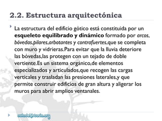 2.2.Estructuraarquitectónica 
 
Laestructuradeledificiogóticoestáconstituidaporun 
esqueletoequilibradoydinámicoformadoporarcos, 
bóvedas,pilares,arbotantesycontrafuertes,quesecompleta 
conmuroyvidrieras.Paraevitarquelalluviadeteriore 
lasbóvedas,lasprotegenconuntejadodedoble 
vertiente.Esunsistemaorgánico,deelementos 
especializadosyarticulados,querecogenlascargas 
verticalesytrasladanlaspresioneslaterales,yque 
permiteconstruiredificiosdegranalturayaligerarlos 
murosparaabrirampliosventanales.  