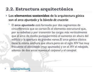 2.2.Estructuraarquitectónica 
 
Loselementossostenidosdelaarquitecturagótica 
sonelarcoapuntadoylabóvedadecrucería: 
 
Elarcoapuntadoestáformadopordossegmentosde 
circunferenciaquesecortan.Eselelementoestructuralque, 
porsuesbeltezyportransmitirlascargasmásverticalmente 
queelarcodemediopunto,permitióelaumentoenalturadel 
edificioylaaperturadegrandesvanos.Elarcogóticoclásico 
tienelamismaanchuraquealtura,peroenelsigloXIVfuemuy 
frecuenteelalancetado(muyapuntado)yenelXVelrebajado, 
ademásdedosarcosnuevos,elcarpanelyelconopial.  