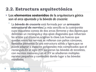2.2.Estructuraarquitectónica 
 
Loselementossostenidosdelaarquitecturagótica 
sonelarcoapuntadoylabóvedadecrucería: 
 
Labóvedadecruceríaestáformadaporunarmazón 
estructuraldenervios.Lamássencillaeslacuatripartita 
cuyoesqueletoconstadedosarcosformerosydosfajones,que 
delimitanunrectángulo,ydosojivasdiagonalesquerefuerzan 
lasaristasy,alcruzarse,originanlaclave.Loshuecosque 
quedanentrelosnerviosserellenanconpañoscóncavos, 
llamadosplementos.Esunaestructurasólidayligera,quese 
puedeadaptaraespaciospoligonalesmáscomplicadosqueel 
rectángulo.EnelsigloXIVsurgieronlasbóvedasdeterceletes, 
connerviosmenores,yenelXVseañadieronmúltiples 
nerviospequeñosycombadosdandolugaralasbóvedas 
estrelladas.  