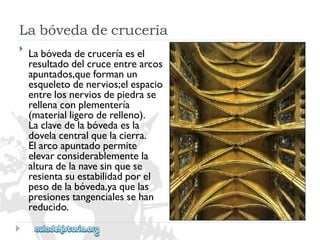 Labóvedadecrucería 
 
Labóvedadecruceríaesel 
resultadodelcruceentrearcos 
apuntados,queformanun 
esqueletodenervios;elespacio 
entrelosnerviosdepiedrase 
rellenaconplementería 
(materialligeroderelleno). 
Laclavedelabóvedaesla 
dovelacentralquelacierra. 
Elarcoapuntadopermite 
elevarconsiderablementela 
alturadelanavesinquese 
resientasuestabilidadporel 
pesodelabóveda,yaquelas 
presionestangencialessehan 
reducido.  