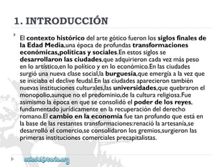 1.INTRODUCCIÓN 
 
Elcontextohistóricodelartegóticofueronlossiglosfinalesde 
laEdadMedia,unaépocadeprofundastransformaciones 
económicas,políticasysociales.Enestossiglosse 
desarrollaronlasciudades,queadquirieroncadavezmáspeso 
enloartístico,enlopolíticoyenloeconómico.Enlasciudades 
surgióunanuevaclasesocial,laburguesía,queemergíaalavezque 
seiniciabaeldeclivefeudal.Enlasciudadesaparecierontambién 
nuevasinstitucionesculturales,lasuniversidades,quequebraronel 
monopolio,aunquenoelpredominio,delaculturareligiosa.Fue 
asimismolaépocaenqueseconsolidóelpoderdelosreyes, 
fundamentadojurídicamenteenlarecuperacióndelderecho 
romano.Elcambioenlaeconomíafuetanprofundoqueestáen 
labasedelasrestantestransformaciones:renaciólaartesanía,se 
desarrollóelcomercio,seconsolidaronlosgremios,surgieronlas 
primerasinstitucionescomercialesprecapitalistas.  