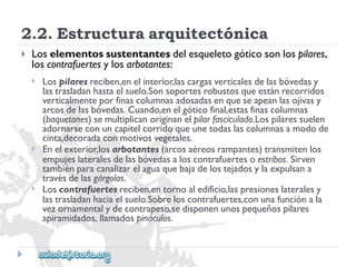 2.2.Estructuraarquitectónica 
 
Loselementossustentantesdelesqueletogóticosonlospilares, 
loscontrafuertesylosarbotantes: 
 
 
 
Lospilaresreciben,enelinterior,lascargasverticalesdelasbóvedasy 
lastrasladanhastaelsuelo.Sonsoportesrobustosqueestánrecorridos 
verticalmenteporfinascolumnasadosadasenqueseapeanlasojivasy 
arcosdelasbóvedas.Cuando,enelgóticofinal,estasfinascolumnas 
(baquetones)semultiplicanoriginanelpilarfasciculado.Lospilaressuelen 
adornarseconuncapitelcorridoqueunetodaslascolumnasamodode 
cinta,decoradaconmotivosvegetales. 
Enelexterior,losarbotantes(arcosaéreosrampantes)transmitenlos 
empujeslateralesdelasbóvedasaloscontrafuertesoestribos.Sirven 
tambiénparacanalizarelaguaquebajadelostejadosylaexpulsana 
travésdelasgárgolas. 
Loscontrafuertesreciben,entornoaledificio,laspresioneslateralesy 
lastrasladanhaciaelsuelo.Sobreloscontrafuertes,conunafunciónala 
vezornamentalydecontrapeso,sedisponenunospequeñospilares 
apiramidados,llamadospináculos.  
