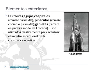 Elementosexteriores 
Agujagótica 
 
Lastorres,agujas,chapiteles 
(rematepiramidal),pináculos(remate 
cónicoopiramidal),gabletes(remate 
enpuntaamododeFrontón)…son 
utilizadosplásticamenteparaacentuar 
elimpulsoascensionaldela 
construccióngótica.  