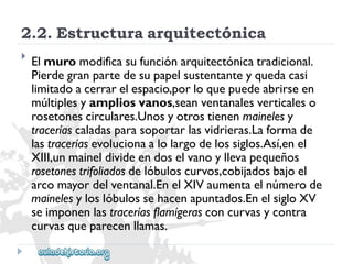 2.2.Estructuraarquitectónica 
 
Elmuromodificasufunciónarquitectónicatradicional. 
Pierdegranpartedesupapelsustentanteyquedacasi 
limitadoacerrarelespacio,porloquepuedeabrirseen 
múltiplesyampliosvanos,seanventanalesverticaleso 
rosetonescirculares.Unosyotrostienenmainelesy 
traceríascaladasparasoportarlasvidrieras.Laformade 
lastraceríasevolucionaalolargodelossiglos.Así,enel 
XIII,unmaineldivideendoselvanoyllevapequeños 
rosetonestrifoliadosdelóbuloscurvos,cobijadosbajoel 
arcomayordelventanal.EnelXIVaumentaelnúmerode 
mainelesyloslóbulossehacenapuntados.EnelsigloXV 
seimponenlastraceríasflamígerasconcurvasycontra 
curvasqueparecenllamas.  
