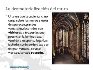 Ladesmaterializacióndelmuro 
 
Unavezquelacubiertayano 
cargasobrelosmurosyéstos 
desaparecen,grandes 
ventanales,decoradoscon 
vidrierasytracerías,que 
potencianlaluminosidad, 
vendránaocuparsulugar.Las 
fachadasseránperforadaspor 
ungranventanalcircular 
vidriado,llamadorosetón.  