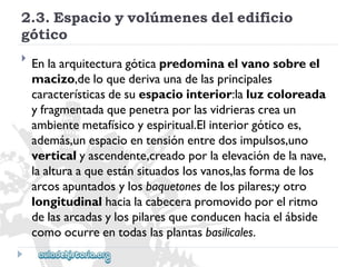 2.3.Espacioyvolúmenesdeledificio 
gótico 
 
Enlaarquitecturagóticapredominaelvanosobreel 
macizo,deloquederivaunadelasprincipales 
característicasdesuespaciointerior:laluzcoloreada 
yfragmentadaquepenetraporlasvidrierascreaun 
ambientemetafísicoyespiritual.Elinteriorgóticoes, 
además,unespacioentensiónentredosimpulsos,uno 
verticalyascendente,creadoporlaelevacióndelanave, 
laalturaaqueestánsituadoslosvanos,lasformadelos 
arcosapuntadosylosbaquetonesdelospilares;yotro 
longitudinalhacialacabecerapromovidoporelritmo 
delasarcadasylospilaresqueconducenhaciaelábside 
comoocurreentodaslasplantasbasilicales.  