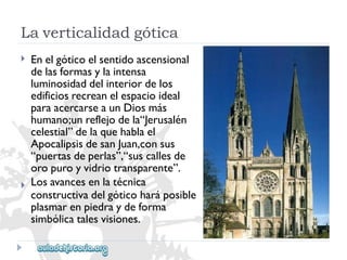 Laverticalidadgótica 
 
 
Enelgóticoelsentidoascensional 
delasformasylaintensa 
luminosidaddelinteriordelos 
edificiosrecreanelespacioideal 
paraacercarseaunDiosmás 
humano;unreflejodela“Jerusalén 
celestial”delaquehablael 
ApocalipsisdesanJuan,consus 
“puertasdeperlas”,“suscallesde 
oropuroyvidriotransparente”. 
Losavancesenlatécnica 
constructivadelgóticoharáposible 
plasmarenpiedraydeforma 
simbólicatalesvisiones.  