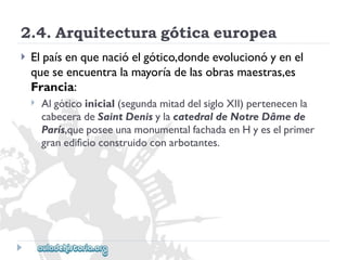 2.4.Arquitecturagóticaeuropea 
 
Elpaísenquenacióelgótico,dondeevolucionóyenel 
queseencuentralamayoríadelasobrasmaestras,es 
Francia: 
 
Algóticoinicial(segundamitaddelsigloXII)pertenecenla 
cabeceradeSaintDenisylacatedraldeNotreDâmede 
París,queposeeunamonumentalfachadaenHyeselprimer 
granedificioconstruidoconarbotantes.  