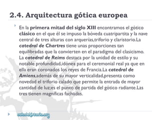 2.4.Arquitecturagóticaeuropea 
 
EnlaprimeramitaddelsigloXIIIencontramoselgótico 
clásicoenelqueélseimpusolabóvedacuatripartitaylanave 
centraldetresalturasconarquerías,triforioyclaristorio.La 
catedraldeChartrestieneunasproporcionestan 
equilibradasquelaconviertenenelparadigmadelclasicismo. 
LacatedraldeReimsdestacaporlaunidaddeestiloysu 
notableprofundidad,idóneaparaelceremonialrealyaqueen 
ellaerancoronadoslosreyesdeFrancia.Lacatedralde 
Amiens,ademásdesumayorverticalidad,presentacomo 
novedadeltriforiocaladoquepermitelaentradademayor 
cantidaddeluz;eselpuntodepartidadelgóticoradiante.Las 
trestienenmagníficasfachadas.  