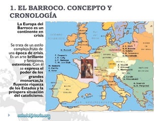 1.ELBARROCO.CONCEPTOY 
CRONOLOGÍA 
LaEuropadel 
Barrocoesun 
continenteen 
crisis 
Setratadeunestilo 
complejo,frutode 
unaépocadecrisis. 
Esunartebrillante 
yfantasioso, 
ostentoso.Conél 
seexpresael 
poderdelos 
grandes 
monarcas,la 
fluyenteriqueza 
delosEstadosyla 
prósperasituación 
delcatolicismo.  
