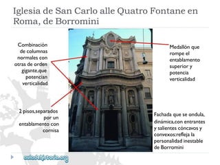 Combinación 
decolumnas 
normalescon 
otrasdeorden 
gigante,que 
potencian 
verticalidad 
2pisos,separados 
porun 
entablamentocon 
cornisa 
Medallónque 
rompeel 
entablamento 
superiory 
potencia 
verticalidad 
Fachadaqueseondula, 
dinámica,conentrantes 
ysalientescóncavosy 
convexos:reflejala 
personalidadinestable 
deBorromini 
IglesiadeSanCarloalleQuatroFontaneen 
Roma,deBorromini  