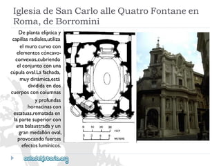 IglesiadeSanCarloalleQuatroFontaneen 
Roma,deBorromini 
Deplantaelípticay 
capillasradiales,utiliza 
elmurocurvocon 
elementoscóncavo- 
convexos,cubriendo 
elconjuntoconuna 
cúpulaoval.Lafachada, 
muydinámica,está 
divididaendos 
cuerposconcolumnas 
yprofundas 
hornacinascon 
estatuas,rematadaen 
lapartesuperiorcon 
unabalaustradayun 
granmedallónoval, 
provocandofuertes 
efectoslumínicos.  
