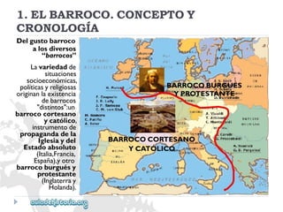 BARROCOBURGUÉS 
YPROTESTANTE 
BARROCOCORTESANO 
YCATÓLICO 
1.ELBARROCO.CONCEPTOY 
CRONOLOGÍA 
Delgustobarroco 
alosdiversos 
“barrocos” 
Lavariedadde 
situaciones 
socioeconómicas, 
políticasyreligiosas 
originanlaexistencia 
debarrocos 
"distintos":un 
barrococortesano 
ycatólico, 
instrumentode 
propagandadela 
Iglesiaydel 
Estadoabsoluto 
(Italia,Francia, 
España),yotro 
barrocoburguésy 
protestante 
(Inglaterray 
Holanda).  