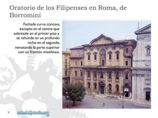 OratoriodelosFilipensesenRoma,de 
Borromini 
Fachadacurvacóncava, 
exceptoenelcentroque 
sobresaleenelprimerpisoy 
serehúndeenunprofundo 
nichoenelsegundo, 
rematandolapartesuperior 
conunfrontónmixtilíneo.  