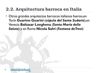 2.2.ArquitecturabarrocaenItalia 
 
Otrosgrandesarquitectosbarrocositalianosfueron,en 
TurínGuarinoGuarini(cúpuladelSantoSudario),en 
VeneciaBaltasarLonghena(SantaMaríadella 
Salute)yenRomaNicolaSalvi(FontanadeTrevi)  