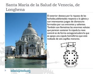 SantaMaríadelaSaluddeVenecia,de 
Longhena 
Elexteriordestacaporlariquezadelas 
fachadas,adelantadasrespectoalaiglesiay 
coninteresantesjuegosdeclaroscuro 
formadosporsusentrantesysalientes. 
Tambiénsonllamativaslasenormesvolutas 
queparecensostenerlacúpula.Lanave 
centralesdeformaoctogonal,sobrelaque 
seapoyaunacúpulahemisféricaqueestá 
rodeadadeseiscapillasmenores.  