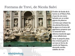 FontanadeTrevi,deNicolaSalvi 
Eltelóndefondodela 
fuenteeselPalacioPoli, 
alquedaunanueva 
fachadaconunorden 
gigantedepilastras 
corintiasqueenlazanlas 
dosplantas.Domando 
lasaguaseseltemadel 
gigantescoproyectoque 
seextiendehacia 
delante,mezclandoagua 
yrocatallada,hasta 
llenarlapequeñaplaza. 
Dostritonesguíanla 
carrozaenformade 
conchadeNeptuno, 
domandosendos 
caballosdemar.  