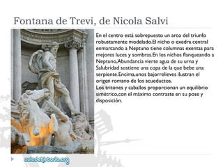 FontanadeTrevi,deNicolaSalvi 
Enelcentroestásobrepuestounarcodeltriunfo 
robustamentemodelado.Elnichooexedracentral 
enmarcandoaNeptunotienecolumnasexentaspara 
mejoreslucesysombras.Enlosnichosflanqueandoa 
Neptuno,Abundanciavierteaguadesuurnay 
Salubridadsostieneunacopadelaquebebeuna 
serpiente.Encima,unosbajorrelievesilustranel 
origenromanodelosacueductos. 
Lostritonesycaballosproporcionanunequilibrio 
simétrico,conelmáximocontrasteensuposey 
disposición.  