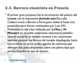 2.3.BarrococlasicistaenFrancia 
 
Elprimergranproyectofuelaterminacióndelpalaciodel 
Louvreconlaimponentefachadaeste.Paraello 
ColbertinvitóaBerniniaParís,quienelaboróhastatres 
proyectosperofueronrechazadosporLuisXIV. 
FinalmentelaobrafuerealizadaporLeVauyH- 
Mansartenunestilonetamenteclasicista:elpabellón 
centralrecuerdauntemploromanoylascolumnatas 
lateralesparecenlosflancosdeltemplodesplegadashacia 
fuera.Utilizóunúnicoordengigantedecolumnas,que 
albergandospisos,dispuestassobreunaplantabajaque 
pareceelpodioenqueseapoyan.  