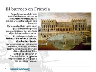 ElbarrocoenFrancia 
Rasgofundamentaldelarte 
francésdelaépocabarrocaes 
sucaráctercortesano:los 
artistasprincipalestrabajanpara 
losreyes. 
Poresto,eledificiotípicoesel 
palacio,formadoporun 
cuerpoalargadoydosalashacia 
eljardín,formandoescuadra. 
AlrevésqueenItalia,las 
fachadasnomiranalacalle, 
sinohaciaeljardín. 
Lastechumbressontípicamente 
francesas,formandocuerpos 
prismáticosdegranaltura.En 
ellasseabrenbuhardillas. 
Tambiénseedificaronen 
Franciainfinidaddeiglesias, 
disponiéndoseentrespisoso 
condospisosycúpula.  