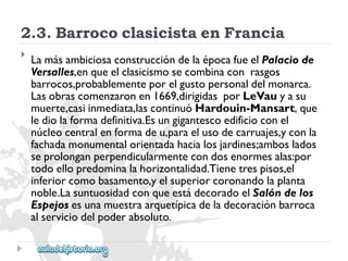 2.3.BarrococlasicistaenFrancia 
 
LamásambiciosaconstruccióndelaépocafueelPalaciode 
Versalles,enqueelclasicismosecombinaconrasgos 
barrocos,probablementeporelgustopersonaldelmonarca. 
Lasobrascomenzaronen1669,dirigidasporLeVauyasu 
muerte,casiinmediata,lascontinuóHardouin-Mansart,que 
lediolaformadefinitiva.Esungigantescoedificioconel 
núcleocentralenformadeu,paraelusodecarruajes,yconla 
fachadamonumentalorientadahacialosjardines;amboslados 
seprolonganperpendicularmentecondosenormesalas:por 
todoellopredominalahorizontalidad.Tienetrespisos,el 
inferiorcomobasamento,yelsuperiorcoronandolaplanta 
noble.LasuntuosidadconqueestádecoradoelSalóndelos 
Espejosesunamuestraarquetípicadeladecoraciónbarroca 
alserviciodelpoderabsoluto.  