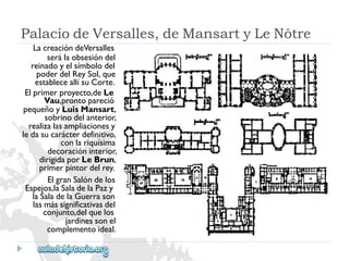PalaciodeVersalles,deMansartyLeNôtre 
LacreacióndeVersalles 
serálaobsesióndel 
reinadoyelsímbolodel 
poderdelReySol,que 
estableceallísuCorte. 
Elprimerproyecto,deLe 
Vau,prontopareció 
pequeñoyLuisMansart, 
sobrinodelanterior, 
realizalasampliacionesy 
ledasucarácterdefinitivo, 
conlariquísima 
decoracióninterior, 
dirigidaporLeBrun, 
primerpintordelrey. 
ElgranSalóndelos 
Espejos,laSaladelaPazy 
laSaladelaGuerrason 
lasmássignificativasdel 
conjunto,delquelos 
jardinessonel 
complementoideal.  