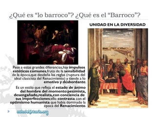 Peseaestasgrandesdiferencias,hayimpulsos 
estéticoscomunes,frutodelasensibilidad 
delaépoca,quedesdeñalasreglas(rupturadel 
idealclasicistadelRenacimiento)ytiendealo 
emotivoydesbordante. 
Esunestiloquereflejaelestadodeánimo 
delhombredelmomento:pesimista, 
desengañado,realista,conconcienciade 
susimperfecciones;ellocontrastaconel 
optimismohumanistaquehabíadominadola 
épocadelRenacimiento. 
UNIDADENLADIVERSIDAD 
¿Quées“lobarroco”?¿Quéesel“Barroco”?  