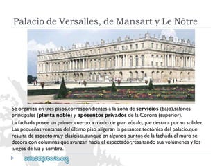 PalaciodeVersalles,deMansartyLeNôtre 
Seorganizaentrespisos,correspondientesalazonadeservicios(bajo),salones 
principales(plantanoble)yaposentosprivadosdelaCorona(superior). 
Lafachadaposeeunprimercuerpoamododegranzócalo,quedestacaporsusolidez. 
Laspequeñasventanasdelúltimopisoaligeranlapesanteztectónicadelpalacio,que 
resultadeaspectomuyclasicista,aunqueenalgunospuntosdelafachadaelmurose 
decoraconcolumnasqueavanzanhaciaelespectador,resaltandosusvolúmenesylos 
juegosdeluzysombra.  