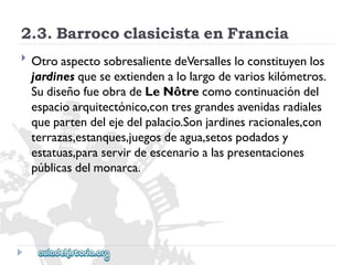 2.3.BarrococlasicistaenFrancia 
 
OtroaspectosobresalientedeVersallesloconstituyenlos 
jardinesqueseextiendenalolargodevarioskilómetros. 
SudiseñofueobradeLeNôtrecomocontinuacióndel 
espacioarquitectónico,contresgrandesavenidasradiales 
quepartendelejedelpalacio.Sonjardinesracionales,con 
terrazas,estanques,juegosdeagua,setospodadosy 
estatuas,paraservirdeescenarioalaspresentaciones 
públicasdelmonarca.  