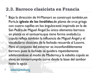 2.3.BarrococlasicistaenFrancia 
 
BajoladireccióndeH-Mansartseconstruyótambién,en 
París,laiglesiadelosInválidos,deplantadecruzgriega 
concuatrocapillasenlosángulos:estáinspiradaenlade 
SanPedro,deMiguelÁngel.Suúnicoelementobarroco 
enplantaeselsantuario,quetieneformaovalada.La 
cúpulareflejatambiénlainfluenciadeMiguelÁngelyel 
vocabularioclasicistadelafachadarecuerdaalLouvre. 
Peroelconjuntodelexterioresinconfundiblemente 
barrocopueslafachadasequiebrarepetidamente 
adelantándosealmododeMaderno,ylaesbeltacúpulase 
elevaenininterrumpidacurvadesdelabasedeltambor 
hastalaaguja.  