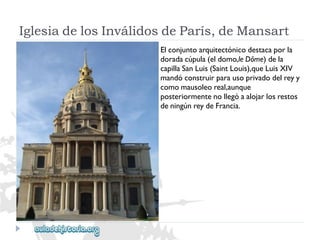 IglesiadelosInválidosdeParís,deMansart 
Elconjuntoarquitectónicodestacaporla 
doradacúpula(eldomo,leDôme)dela 
capillaSanLuis(SaintLouis),queLuisXIV 
mandóconstruirparausoprivadodelreyy 
comomausoleoreal,aunque 
posteriormentenollegóaalojarlosrestos 
deningúnreydeFrancia.  