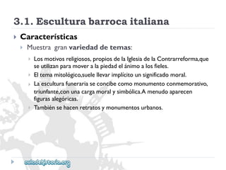 3.1.Esculturabarrocaitaliana 
 
Características 
 
Muestragranvariedaddetemas: 
 
 
 
 
Losmotivosreligiosos,propiosdelaIglesiadelaContrarreforma,que 
seutilizanparamoveralapiedadelánimoalosfieles. 
Eltemamitológico,suelellevarimplícitounsignificadomoral. 
Laesculturafunerariaseconcibecomomonumentoconmemorativo, 
triunfante,conunacargamoralysimbólica.Amenudoaparecen 
figurasalegóricas. 
Tambiénsehacenretratosymonumentosurbanos.  