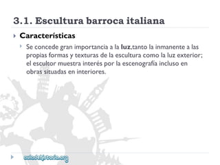 3.1.Esculturabarrocaitaliana 
 
Características 
 
Seconcedegranimportanciaalaluz,tantolainmanentealas 
propiasformasytexturasdelaesculturacomolaluzexterior; 
elescultormuestrainterésporlaescenografíainclusoen 
obrassituadaseninteriores.  