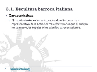 3.1.Esculturabarrocaitaliana 
 
Características 
 
Elmovimientoesenacto,captandoelinstantemás 
representativodelaacción,elmásefectista.Aunqueelcuerpo 
nosemueva,losropajesoloscabellosparecenagitarse.  