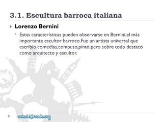 3.1.Esculturabarrocaitaliana 
 
LorenzoBernini 
 
EstascaracterísticaspuedenobservarseenBernini,elmás 
importanteescultorbarroco.Fueunartistauniversalque 
escribiócomedias,compuso,pintó,perosobretododestacó 
comoarquitectoyescultor.  