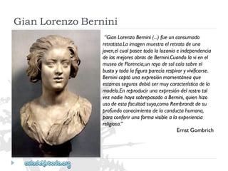 GianLorenzoBernini 
“GianLorenzoBernini(...)fueunconsumado 
retratista.Laimagenmuestraelretratodeuna 
joven,elcualposeetodalalozaníaeindependencia 
delasmejoresobrasdeBernini.Cuandolavienel 
museodeFlorencia,unrayodesolcaíasobreel 
bustoytodalafiguraparecíarespiraryvivificarse. 
Berninicaptóunaexpresiónmomentáneaque 
estamossegurosdebiósermuycaracterísticadela 
modelo.Enreproducirunaexpresióndelrostrotal 
veznadiehayasobrepasadoaBernini,quienhizo 
usodeestafacultadsuya,comoRembrandtdesu 
profundoconocimientodelaconductahumana, 
paraconferirunaformavisiblealaexperiencia 
religiosa.” 
ErnstGombrich  