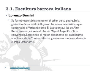 3.1.Esculturabarrocaitaliana 
 
LorenzoBernini 
 
Seformóescultóricamenteeneltallerdesupadre.Enla 
gestacióndesuestiloinfluyeronlasobrashelenísticasque 
conservabaelVaticano,comoElLaocoonte,ylasdelAlto 
Renacimiento,sobretodolasdeMiguelÁngel.Católico 
convencido,Berninifueelmejorexponentedelcatolicismo 
triunfantedelaContrarreformay,entresusmecenas,destacó 
elPapaUrbanoVIII.  