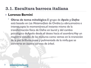 3.1.Esculturabarrocaitaliana 
 
LorenzoBernini 
 
Obrasdetemamitológico.ElgrupodeApoloyDafne 
estábasadoenLasMetamorfosisdeOvidio.Laobra,emotivae 
intensa,captalomomentáneo,elinstantemismodela 
transformaciónfísicadeDafneenlaurelydelcambio 
psicológicodeApolodesdeeldeseohaciaelasombro.Hayun 
magistralestudiodelastexturascomovemosenlatransición 
delapielbrillante,suaveypulimentadadelaninfa,quese 
convierteenásperacortezadeárbol.  
