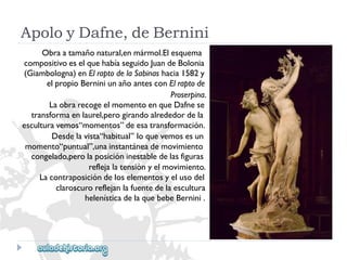 ApoloyDafne,deBernini 
Obraatamañonatural,enmármol.Elesquema 
compositivoeselquehabíaseguidoJuandeBolonia 
(Giambologna)enElraptodelaSabinashacia1582y 
elpropioBerniniunañoantesconElraptode 
Proserpina. 
LaobrarecogeelmomentoenqueDafnese 
transformaenlaurel,perogirandoalrededordela 
esculturavemos“momentos”deesatransformación. 
Desdelavista“habitual”loquevemosesun 
momento“puntual”,unainstantáneademovimiento 
congelado,perolaposicióninestabledelasfiguras 
reflejalatensiónyelmovimiento. 
Lacontraposicióndeloselementosyelusodel 
claroscuroreflejanlafuentedelaescultura 
helenísticadelaquebebeBernini.  