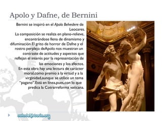 ApoloyDafne,deBernini 
BerniniseinspiróenelApoloBelvederede 
Leocares. 
Lacomposiciónserealizaenplano-relieve, 
encontrándosellenadedinamismoy 
difuminación.ElgritodehorrordeDafneyel 
rostroperplejodeApolonosmuestranun 
contrastedeactitudesyaspectosque 
reflejanelinterésporlarepresentaciónde 
lasemocionesylosafectos. 
Enestaobrahayunalecturadecarácter 
moral,comopremioalavirtudyala 
virginidad,aunqueseutiliceuntema 
“pagano”.Estáenlínea,pues,conloque 
predicalaCotrarreformavaticana.  