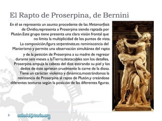 ElRaptodeProserpina,deBernini 
EnélserepresentaunasuntoprocedentedelasMetamorfosis 
deOvidio,representaaProserpinasiendoraptadapor 
Plutón.Estegrupotienepresentaunaclaravisiónfrontalque 
nolimitalamultiplicidaddelospuntosdevista. 
Lacomposición,figuraserpentinata,esreminiscenciadel 
Manierismoypermiteunaobservaciónsimultáneadelrapto 
ydelapeticióndeProserpinaasumadrederegresar 
duranteseismesesalaTierra;destacablessonlosdetalles, 
Proserpinaempujalacabezadeldiosestirandosupielylos 
dedosdeésteaprietancruelmentelacarnedeladiosa. 
Tieneuncarácterviolentoydinámico,mostrándonosla 
resistenciadeProserpinaalraptodePlutón,ycreándose 
diferentestexturassegúnlaposicióndelasdiferentesfiguras.  