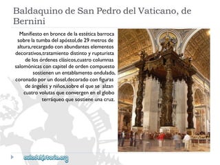 BaldaquinodeSanPedrodelVaticano,de 
Bernini 
Manifiestoenbroncedelaestéticabarroca 
sobrelatumbadelapóstol,de29metrosde 
altura,recargadoconabundanteselementos 
decorativos,tratamientodistintoyrupturista 
delosórdenesclásicos,cuatrocolumnas 
salomónicasconcapiteldeordencompuesto 
sostienenunentablamentoondulado, 
coronadoporundosel,decoradoconfiguras 
deángelesyniños,sobreelquesealzan 
cuatrovolutasqueconvergenenelglobo 
terráqueoquesostieneunacruz.  