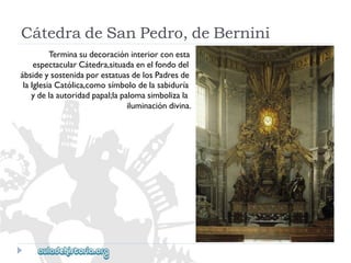CátedradeSanPedro,deBernini 
Terminasudecoracióninteriorconesta 
espectacularCátedra,situadaenelfondodel 
ábsideysostenidaporestatuasdelosPadresde 
laIglesiaCatólica,comosímbolodelasabiduría 
ydelaautoridadpapal;lapalomasimbolizala 
iluminacióndivina.  