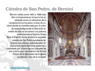 CátedradeSanPedro,deBernini 
Berninirealizaentre1651y1666este 
altartransparente,enelquelaluzes 
utilizadacomounelementodela 
composición.Laluzpasaatravésdeun 
vitraldondeestransformadaporelcolor 
deéste,configurandolaGloria.Enel 
mediodeéstaseencuentraunapaloma, 
simbolizandoelEspírituSanto. 
BajoelEspírituSantosesitúalasupuesta 
cátedradeSanPedro,recubiertade 
bronceconrelievessobredorados.Se 
encuentraingrávidamentesosteniday 
custodiadaporcuatrofigurascolosalesde 
seismetrosquerepresentanlosSantos 
PadresdelaIglesia,dosdelaiglesia 
occidentalydosdelaoriental.  
