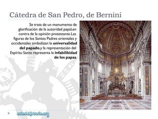 CátedradeSanPedro,deBernini 
Setratadeunmonumentode 
glorificacióndelaautoridadpapal,en 
contradelaopiniónprotestante.Las 
figurasdelosSantosPadresorientalesy 
occidentalessimbolizanlauniversalidad 
delpapado,ylarepresentacióndel 
EspírituSantorepresentalainfabilibidad 
delospapas.  